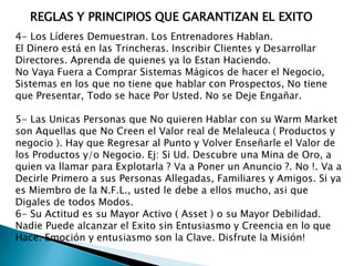 REGLAS Y PRINCIPIOS QUE GARANTIZAN EL EXITO
4- Los Líderes Demuestran. Los Entrenadores Hablan.
El Dinero está en las Trincheras. Inscribir Clientes y Desarrollar
Directores. Aprenda de quienes ya lo Estan Haciendo.
No Vaya Fuera a Comprar Sistemas Mágicos de hacer el Negocio,
Sistemas en los que no tiene que hablar con Prospectos, No tiene
que Presentar, Todo se hace Por Usted. No se Deje Engañar.
5- Las Unicas Personas que No quieren Hablar con su Warm Market
son Aquellas que No Creen el Valor real de Melaleuca ( Productos y
negocio ). Hay que Regresar al Punto y Volver Enseñarle el Valor de
los Productos y/o Negocio. Ej: Si Ud. Descubre una Mina de Oro, a
quien va llamar para Explotarla ? Va a Poner un Anuncio ?. No !. Va a
Decirle Primero a sus Personas Allegadas, Familiares y Amigos. Si ya
es Miembro de la N.F.L., usted le debe a ellos mucho, asi que
Digales de todos Modos.
6- Su Actitud es su Mayor Activo ( Asset ) o su Mayor Debilidad.
Nadie Puede alcanzar el Exito sin Entusiasmo y Creencia en lo que
Hace. Emoción y entusiasmo son la Clave. Disfrute la Misión!

 