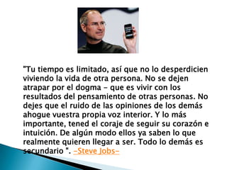 "Tu tiempo es limitado, así que no lo desperdicien
viviendo la vida de otra persona. No se dejen
atrapar por el dogma - que es vivir con los
resultados del pensamiento de otras personas. No
dejes que el ruido de las opiniones de los demás
ahogue vuestra propia voz interior. Y lo más
importante, tened el coraje de seguir su corazón e
intuición. De algún modo ellos ya saben lo que
realmente quieren llegar a ser. Todo lo demás es
secundario ". -Steve Jobs-

 