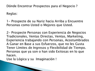 Dónde Encontrar Prospectos para el Negocio ?
Reglas:
1- Prospecte de su Nariz hacia Arriba y Encuentre
Personas como Usted o Mejores que Usted.
2- Prospecte Personas con Experiencia de Negocios
Tradicionales, Ventas Directas, Ventas, Marketing,
Experiencia trabajando con Personas, Acostumbrados
A Ganar en Base a sus Esfuerzos, que no les Gusta
Tener Límites de Ingresos y Flexibilidad de Tiempo.
Personas que ya son o han sido Exitosas en lo que
hacen.
Use la Lógica y su Imaginación !

 
