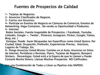 Fuentes de Prospectos de Calidad
1- Tarjetas de Negocios.
2- Anuncios Clasificados de Negocio.
3- Carros con Anuncios.
4- Participe en Eventos de Negocio en Cámaras de Comercio, Eventos de
Networking. Haga Contactos , No venda su Oportunidad o Productos.
5- Internet:
Redes Sociales. Fuente Inagotable de Prospectos. ( Facebook, Youtube,
Linkedin, Google +, Twitter , Pinterest, Instagram, Flicker, Google, Yahoo,
Bing, etc. )
Ventajas: Puede hacer Búsquedas tan Específicas como Usted Quiera. Por
Ciudad, Edad, Ocupación, Profesión, Experiencias Previas, Intereses,
Lugares de Trabajo, Etc.
6- Ponga Anuncios Usted Mismo: Carteles en el Auto, Anuncios en Sitios
de Internet, Periódicos y Revistas, Flyers, Tarjetas de Negocio, Bumpers
Stickers. Desventajas: Usted está a la Espera de que lo Llamen y Puede
Costarle Mucho Dinero. Llaman Muchos Prospectos NO Calificados.
Use una Combinación de Todas y Llene su Pipeline más RAPIDO.

 