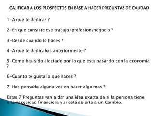 CALIFICAR A LOS PROSPECTOS EN BASE A HACER PREGUNTAS DE CALIDAD

1-A que te dedicas ?
2-En que consiste ese trabajo/profesion/negocio ?

3-Desde cuando lo haces ?
4-A que te dedicabas anteriormente ?
5-Como has sido afectado por lo que esta pasando con la economía
?
6-Cuanto te gusta lo que haces ?
7-Has pensado alguna vez en hacer algo mas ?
Estas 7 Preguntas van a dar una idea exacta de si la persona tiene
una necesidad financiera y si está abierto a un Cambio.

 