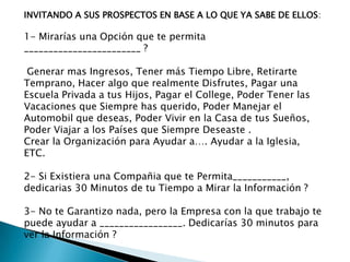 INVITANDO A SUS PROSPECTOS EN BASE A LO QUE YA SABE DE ELLOS:

1- Mirarías una Opción que te permita
________________________ ?
Generar mas Ingresos, Tener más Tiempo Libre, Retirarte
Temprano, Hacer algo que realmente Disfrutes, Pagar una
Escuela Privada a tus Hijos, Pagar el College, Poder Tener las
Vacaciones que Siempre has querido, Poder Manejar el
Automobil que deseas, Poder Vivir en la Casa de tus Sueños,
Poder Viajar a los Países que Siempre Deseaste .
Crear la Organización para Ayudar a…. Ayudar a la Iglesia,
ETC.
2- Si Existiera una Compañia que te Permita___________,
dedicarias 30 Minutos de tu Tiempo a Mirar la Información ?
3- No te Garantizo nada, pero la Empresa con la que trabajo te
puede ayudar a _________________. Dedicarías 30 minutos para
ver la Información ?

 