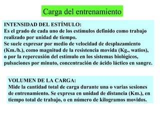 Carga del entrenamiento
INTENSIDAD DEL ESTÍMULO:
Es el grado de cada uno de los estímulos definido como trabajo
realizado por unidad de tiempo.
Se suele expresar por medio de velocidad de desplazamiento
(Km./h.), como magnitud de la resistencia movida (Kg., watios),
o por la repercusión del estímulo en los sistemas biológicos,
pulsaciones por minuto, concentración de ácido láctico en sangre.
VOLUMEN DE LA CARGA:
Mide la cantidad total de carga durante una o varias sesiones
de entrenamiento. Se expresa en unidad de distancia (Km.), en
tiempo total de trabajo, o en número de kilogramos movidos.

 