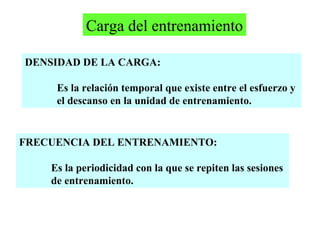 Carga del entrenamiento
DENSIDAD DE LA CARGA:
Es la relación temporal que existe entre el esfuerzo y
el descanso en la unidad de entrenamiento.

FRECUENCIA DEL ENTRENAMIENTO:
Es la periodicidad con la que se repiten las sesiones
de entrenamiento.

 