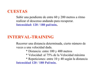 CUESTAS
Subir una pendiente de entre 60 y 200 metros a ritmo
realizar el descenso andando para recuperar.
Intensidad: 120 / 180 pul/min.

INTERVAL-TRAINING
Recorrer una distancia determinada, cierto número de
veces a una velocidad dada.
* Distancia: entre 100 y 400 metros
* Velocidad: al 75% de la Velocidad máxima
* Repeticiones: entre 10 y 40 según la distancia
Intensidad 120 / 180 Pul/min.

 