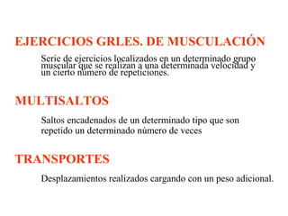 EJERCICIOS GRLES. DE MUSCULACIÓN
Serie de ejercicios localizados en un determinado grupo
muscular que se realizan a una determinada velocidad y
un cierto número de repeticiones.

MULTISALTOS
Saltos encadenados de un determinado tipo que son
repetido un determinado número de veces

TRANSPORTES
Desplazamientos realizados cargando con un peso adicional.

 