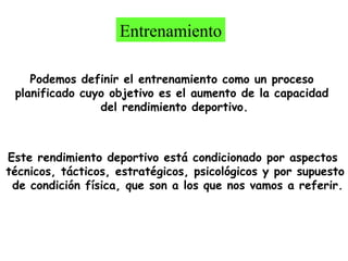 Entrenamiento
Podemos definir el entrenamiento como un proceso
planificado cuyo objetivo es el aumento de la capacidad
del rendimiento deportivo.

Este rendimiento deportivo está condicionado por aspectos
técnicos, tácticos, estratégicos, psicológicos y por supuesto
de condición física, que son a los que nos vamos a referir.

 