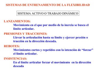 SISTEMAS DE ENTRENAMIENTO DE LA FLEXIBILIDAD
SISTEMA ACTIVO O TRABAJO DINÁMICO
LANZAMIENTOS:
Movimiento en el que por medio de la inercia se busca el
límite articular.
PRESIONES Y TRACCIONES:
Llevar la articulación hasta su limite y ejercer presión o
tracción en la dirección deseada.
REBOTES:
Movimientos cortos y repetidos con la intención de “forzar”
el límite articular.
INSISTENCIAS:
En el límite articular forzar el movimiento en la dirección
deseada

 