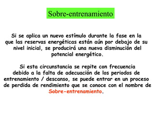 Sobre-entrenamiento
Si se aplica un nuevo estímulo durante la fase en la
que las reservas energéticas están aún por debajo de su
nivel inicial, se producirá una nueva disminución del
potencial energético.
Si esta circunstancia se repite con frecuencia
debido a la falta de adecuación de los periodos de
entrenamiento / descanso, se puede entrar en un proceso
de perdida de rendimiento que se conoce con el nombre de
Sobre-entrenamiento.

 