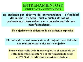 ENTRENAMIENTO (I)
OBJETIVOS Y CONTENIDOS
Se entiende por objetivo del entrenamiento, la finalidad
del mismo, es decir, cuál o cuáles de las CFB
pretendemos desarrollar y en concreto cual de sus
manifestaciones.
Un objetivo seria el desarrollo de la fuerza explosiva
El contenido del entrenamiento es el conjunto de actividades
que realizamos para alcanzar el objetivo.
Para el desarrollo de la fuerza explosiva el contenido del
entrenamiento se ajustara a la movilización de pesos
del 70 % de F. Máxima a máxima velocidad.

 