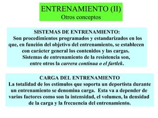 ENTRENAMIENTO (II)
Otros conceptos
SISTEMAS DE ENTRENAMIENTO:
Son procedimientos programados y estandarizados en los
que, en función del objetivo del entrenamiento, se establecen
con carácter general los contenidos y las cargas.
Sistemas de entrenamiento de la resistencia son,
entre otros la carrera continua o el fartlek.
CARGA DEL ENTRENAMIENTO
La totalidad de los estímulos que soporta un deportista durante
un entrenamiento se denomina carga. Esta va a depender de
varios factores como son la intensidad, el volumen, la densidad
de la carga y la frecuencia del entrenamiento.

 