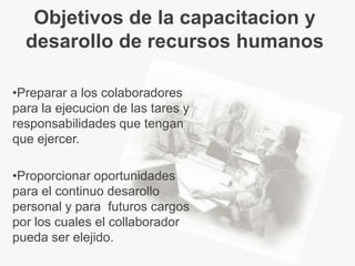 Objetivos de la capacitacion y
  desarollo de recursos humanos

•Preparar a los colaboradores
para la ejecucion de las tares y
responsabilidades que tengan
que ejercer.

•Proporcionar oportunidades
para el continuo desarollo
personal y para futuros cargos
por los cuales el collaborador
pueda ser elejido.
 