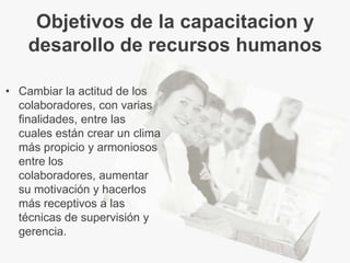 Objetivos de la capacitacion y
    desarollo de recursos humanos

• Cambiar la actitud de los
  colaboradores, con varias
  finalidades, entre las
  cuales están crear un clima
  más propicio y armoniosos
  entre los
  colaboradores, aumentar
  su motivación y hacerlos
  más receptivos a las
  técnicas de supervisión y
  gerencia.
 