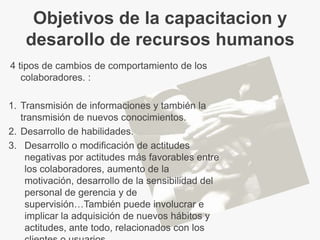 Objetivos de la capacitacion y
    desarollo de recursos humanos
4 tipos de cambios de comportamiento de los
   colaboradores. :

1. Transmisión de informaciones y también la
   transmisión de nuevos conocimientos.
2. Desarrollo de habilidades.
3. Desarrollo o modificación de actitudes
    negativas por actitudes más favorables entre
    los colaboradores, aumento de la
    motivación, desarrollo de la sensibilidad del
    personal de gerencia y de
    supervisión…También puede involucrar e
    implicar la adquisición de nuevos hábitos y
    actitudes, ante todo, relacionados con los
 
