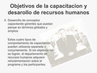Objetivos de la capacitacion y
  desarollo de recursos humanos
4. Desarrollo de conceptos
   capacitando gerentes que puedan
   pensar en términos globales y
   amplios

  Estos cuatro tipos de
  comportamiento de capacitación
  pueden utilizarse separada o
  conjuntamente. Si los objetivos no
  se logran, el departamento de
  recursos humanos adquiere
  retroalimentación sobre el
  programa y los participantes.
 