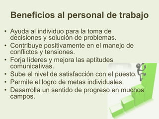 Beneficios al personal de trabajo
• Ayuda al individuo para la toma de
  decisiones y solución de problemas.
• Contribuye positivamente en el manejo de
  conflictos y tensiones.
• Forja líderes y mejora las aptitudes
  comunicativas.
• Sube el nivel de satisfacción con el puesto.
• Permite el logro de metas individuales.
• Desarrolla un sentido de progreso en muchos
  campos.
 