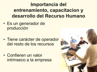 Importancia del
     entrenamiento, capacitacion y
    desarrollo del Recurso Humano
• Es un generador de
  producción

• Tiene carácter de operador
  del resto de los recursos

• Confieren un valor
  intrinseco a la empresa
 