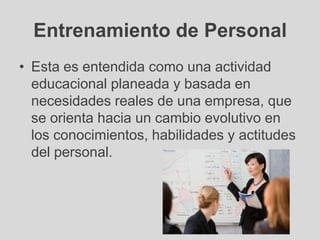 Entrenamiento de Personal
• Esta es entendida como una actividad
  educacional planeada y basada en
  necesidades reales de una empresa, que
  se orienta hacia un cambio evolutivo en
  los conocimientos, habilidades y actitudes
  del personal.
 