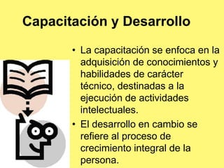 Capacitación y Desarrollo

       • La capacitación se enfoca en la
         adquisición de conocimientos y
         habilidades de carácter
         técnico, destinadas a la
         ejecución de actividades
         intelectuales.
       • El desarrollo en cambio se
         refiere al proceso de
         crecimiento integral de la
         persona.
 
