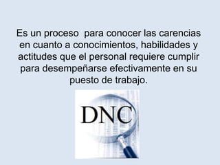 Es un proceso para conocer las carencias
en cuanto a conocimientos, habilidades y
actitudes que el personal requiere cumplir
 para desempeñarse efectivamente en su
            puesto de trabajo.
 