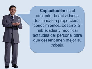 Capacitación es el
 conjunto de actividades
destinadas a proporcionar
conocimientos, desarrollar
  habilidades y modificar
actitudes del personal para
que desempeñen mejor su
          trabajo.
 