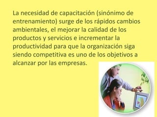 La necesidad de capacitación (sinónimo de
entrenamiento) surge de los rápidos cambios
ambientales, el mejorar la calidad de los
productos y servicios e incrementar la
productividad para que la organización siga
siendo competitiva es uno de los objetivos a
alcanzar por las empresas.
 