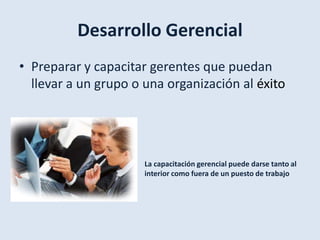 Desarrollo Gerencial
• Preparar y capacitar gerentes que puedan
  llevar a un grupo o una organización al éxito




                      La capacitación gerencial puede darse tanto al
                      interior como fuera de un puesto de trabajo
 