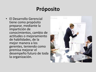 Próposito
• El Desarrollo Gerencial
  tiene como propósito
  preparar, mediante la
  impartición de
  conocimientos, cambio de
  actitudes o mejoramiento
  de habilidades, de la
  mejor manera a los
  gerentes, teniendo como
  premisa mejorar el
  desempeño futuro de toda
  la organización.
 