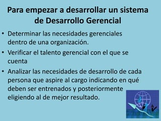 Para empezar a desarrollar un sistema
        de Desarrollo Gerencial
• Determinar las necesidades gerenciales
  dentro de una organización.
• Verificar el talento gerencial con el que se
  cuenta
• Analizar las necesidades de desarrollo de cada
  persona que aspire al cargo indicando en qué
  deben ser entrenados y posteriormente
  eligiendo al de mejor resultado.
 