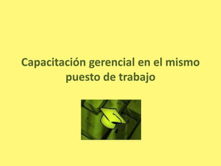 Capacitación gerencial en el mismo
        puesto de trabajo
 