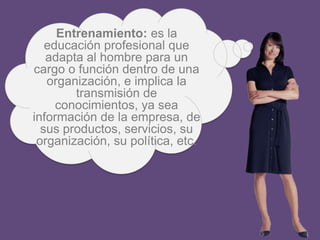 Entrenamiento: es la
   educación profesional que
   adapta al hombre para un
cargo o función dentro de una
   organización, e implica la
        transmisión de
     conocimientos, ya sea
información de la empresa, de
  sus productos, servicios, su
 organización, su política, etc.
 