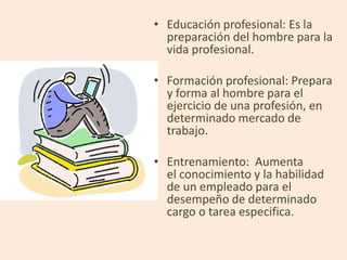 • Educación profesional: Es la
  preparación del hombre para la
  vida profesional.

• Formación profesional: Prepara
  y forma al hombre para el
  ejercicio de una profesión, en
  determinado mercado de
  trabajo.

• Entrenamiento: Aumenta
  el conocimiento y la habilidad
  de un empleado para el
  desempeño de determinado
  cargo o tarea especifica.
 