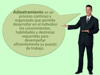 Adiestramiento es un
    proceso continúo y
 organizado que permite
desarrollar en el individuo
    los conocimientos,
 habilidades y destrezas
      requeridas para
        desempeñar
eficientemente su puesto
         de trabajo.
 