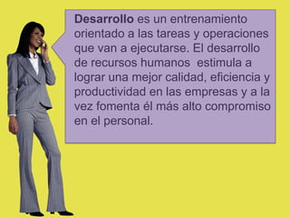 Desarrollo es un entrenamiento
orientado a las tareas y operaciones
que van a ejecutarse. El desarrollo
de recursos humanos estimula a
lograr una mejor calidad, eficiencia y
productividad en las empresas y a la
vez fomenta él más alto compromiso
en el personal.
 
