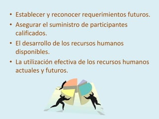 • Establecer y reconocer requerimientos futuros.
• Asegurar el suministro de participantes
  calificados.
• El desarrollo de los recursos humanos
  disponibles.
• La utilización efectiva de los recursos humanos
  actuales y futuros.
 