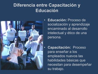 Diferencia entre Capacitación y
          Educación

              • Educación: Proceso de
                socialización y aprendizaje
                encaminado al desarrollo
                intelectual y ético de una
                persona.

              • Capacitación: Proceso
                para enseñar a los
                empleados nuevos las
                habilidades básicas que
                necesitan para desempeñar
                su trabajo.
 