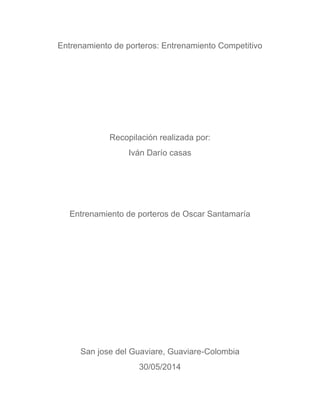 Entrenamiento de porteros: Entrenamiento Competitivo
Recopilación realizada por:
Iván Darío casas
Entrenamiento de porteros de Oscar Santamaría
San jose del Guaviare, Guaviare-Colombia
30/05/2014
 