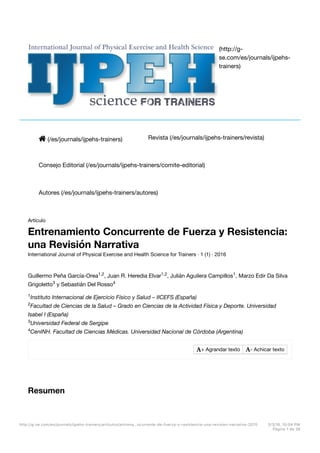 ! (/es/journals/ijpehs-trainers) Revista (/es/journals/ijpehs-trainers/revista)
Consejo Editorial (/es/journals/ijpehs-trainers/comite-editorial)
Autores (/es/journals/ijpehs-trainers/autores)
(http://g-
se.com/es/journals/ijpehs-
trainers)
Artículo
Entrenamiento Concurrente de Fuerza y Resistencia:
una Revisión Narrativa
International Journal of Physical Exercise and Health Science for Trainers · 1 (1) · 2016
Guillermo Peña García-Orea , Juan R. Heredia Elvar , Julián Aguilera Campillos , Marzo Edir Da Silva
Grigoletto y Sebastián Del Rosso
Instituto Internacional de Ejercicio Físico y Salud – IICEFS (España)
Facultad de Ciencias de la Salud – Grado en Ciencias de la Actividad Física y Deporte. Universidad
Isabel I (España)
Universidad Federal de Sergipe
CenINH. Facultad de Ciencias Médicas. Universidad Nacional de Córdoba (Argentina)
Resumen
1,2 1,2 1
3 4
1
2
3
4
"+ Agrandar texto "- Achicar texto
http://g-se.com/es/journals/ijpehs-trainers/articulos/entrena…ncurrente-de-fuerza-y-resistencia-una-revision-narrativa-2070 3/3/16, 10:04 PM
Página 1 de 36
 