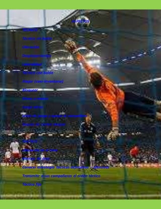 ASPECTOS
TECNICO
Técnica sin balón
Ubicación
Desplazamientos
Lateralidad
Técnica con balón
Atajar (caer-levantarse)
Bloquear
Mano a manos
Juego aéreo
Inicio de juego y apoyo al compañero
Saques de contra ataque
TACTICO
Ubicación en el área
Manejo de área
Conocer estrategia tácticas defensivas – ofensivas
Transmitir a sus compañeros el orden táctico
Táctica fija
 