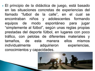  El principio de la didáctica de juego, está basado
en las situaciones concretas de experiencias del
llamado “futbol de l...