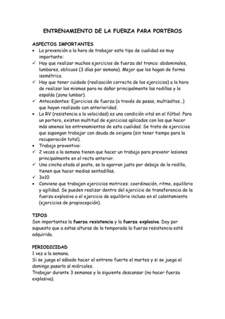 ENTRENAMIENTO DE LA FUERZA PARA PORTEROS
ASPECTOS IMPORTANTES
• La prevención a la hora de trabajar este tipo de cualidad es muy
importante:
 Hay que realizar muchos ejercicios de fuerza del tronco: abdominales,
lumbares, oblicuos (3 días por semana). Mejor que los hagan de forma
isométrica.
 Hay que tener cuidado (realización correcta de los ejercicios) a la hora
de realizar los mismos para no dañar principalmente las rodillas y la
espalda (zona lumbar).
 Antecedentes: Ejercicios de fuerza (a través de pesas, multisaltos…)
que hayan realizado con anterioridad.
• La RV (resistencia a la velocidad) es una condición vital en el fútbol. Para
un portero, existen multitud de ejercicios aplicados con los que hacer
más amenos los entrenamientos de esta cualidad. Se trata de ejercicios
que supongan trabajar con deuda de oxigeno (sin tener tiempo para la
recuperación total).
• Trabajo preventivo:
 2 veces a la semana tienen que hacer un trabajo para prevenir lesiones
principalmente en el recto anterior.
 Una cincha atada al poste, se la agarran justo por debajo de la rodilla,
tienen que hacer medias sentadillas.
 3x10
• Conviene que trabajen ejercicios motrices: coordinación, ritmo, equilibrio
y agilidad. Se pueden realizar dentro del ejercicio de transferencia de la
fuerza explosiva o el ejercicio de equilibrio incluso en el calentamiento
(ejercicios de propiocepción).
TIPOS
Son importantes la fuerza resistencia y la fuerza explosiva. Doy por
supuesto que a estas alturas de la temporada la fuerza resistencia está
adquirida.
PERIODICIDAD
1 vez a la semana.
Si se juega el sábado hacer el entreno fuerte el martes y si se juega el
domingo pasarlo al miércoles.
Trabajar durante 3 semanas y la siguiente descansar (no hacer fuerza
explosiva).
 