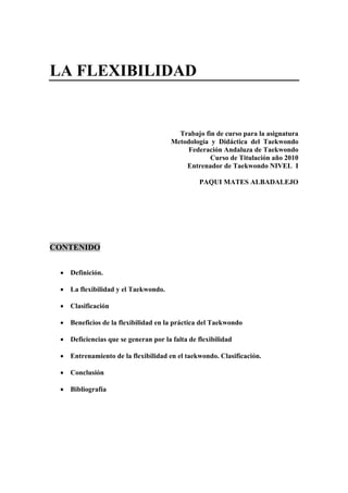 LA FLEXIBILIDAD


                                        Trabajo fin de curso para la asignatura
                                      Metodología y Didáctica del Taekwondo
                                           Federación Andaluza de Taekwondo
                                                  Curso de Titulación año 2010
                                          Entrenador de Taekwondo NIVEL I

                                                PAQUI MATES ALBADALEJO




CONTENIDO


 • Definición.

 • La flexibilidad y el Taekwondo.

 • Clasificación

 • Beneficios de la flexibilidad en la práctica del Taekwondo

 • Deficiencias que se generan por la falta de flexibilidad

 • Entrenamiento de la flexibilidad en el taekwondo. Clasificación.

 • Conclusión

 • Bibliografía
 