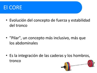 El CORE
• Evolución del concepto de fuerza y estabilidad
del tronco
• "Pilar", un concepto más inclusivo, más que
los abdominales
• Es la integración de las caderas y los hombros,
tronco

 