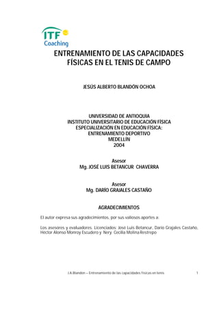 ENTRENAMIENTO DE LAS CAPACIDADES
          FÍSICAS EN EL TENIS DE CAMPO


                        JESÚS ALBERTO BLANDÓN OCHOA




                       UNIVERSIDAD DE ANTIOQUIA
              INSTITUTO UNIVERSITARIO DE EDUCACIÓN FÍSICA
                 ESPECIALIZACIÓN EN EDUCACIÓN FÍSICA:
                       ENTRENAMIENTO DEPORTIVO
                               MEDELLÍN
                                 2004


                                   Asesor
                     Mg. JOSÉ LUIS BETANCUR CHAVERRA


                                     Asesor
                          Mg. DARÍO GRAJALES CASTAÑO


                                 AGRADECIMIENTOS
El autor expresa sus agradecimientos, por sus valiosos aportes a:

Los asesores y evaluadores. Licenciados: José Luis Betancur, Darío Grajales Castaño,
Héctor Alonso Monroy Escudero y Nery Cecilia Molina Restrepo




              J.A.Blandon – Entrenamiento de las capacidades físicas en tenis      1
 