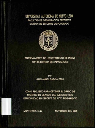 UNIVERSIDAD AUTONOMA DE NUEVO LEON
FACULTAD DE ORGANIZACION DEPORTIVA
DIVISION DE ESTUDIOS DE POSGRADO
ENTRENAMIENTO DE LEVANTAMIENTO DE PESAS
POR EL SISTEMA DE CAPACIDADES
Por
JUAN ANGEL GARCIA PEÑA
COMO REQUISITO PARA OBTENER EL GRADO DE
MAESTRO EN CIENCIAS DEL EJERCICIO CON
ESPECIALIDAD EN DEPORTE DE ALTO RENDIMIENTO
MONTERREY, N. 11
 