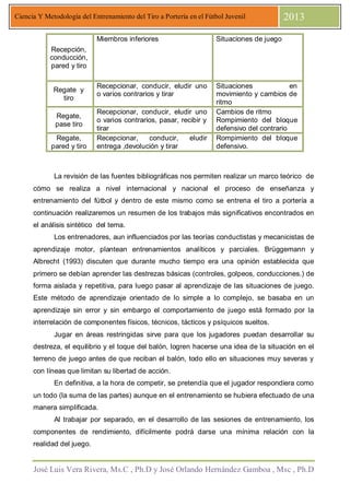 José Luis Vera Rivera, Ms.C , Ph.D y José Orlando Hernández Gamboa , Msc , Ph.D
Ciencia Y Metodología del Entrenamiento del Tiro a Portería en el Fútbol Juvenil 2013
Recepción,
conducción,
pared y tiro
Miembros inferiores Situaciones de juego
Regate y
tiro
Recepcionar, conducir, eludir uno
o varios contrarios y tirar
Situaciones en
movimiento y cambios de
ritmo
Regate,
pase tiro
Recepcionar, conducir, eludir uno
o varios contrarios, pasar, recibir y
tirar
Cambios de ritmo
Rompimiento del bloque
defensivo del contrario
Regate,
pared y tiro
Recepcionar, conducir, eludir
entrega ,devolución y tirar
Rompimiento del bloque
defensivo.
La revisión de las fuentes bibliográficas nos permiten realizar un marco teórico de
cómo se realiza a nivel internacional y nacional el proceso de enseñanza y
entrenamiento del fútbol y dentro de este mismo como se entrena el tiro a portería a
continuación realizaremos un resumen de los trabajos más significativos encontrados en
el análisis sintético del tema.
Los entrenadores, aun influenciados por las teorías conductistas y mecanicistas de
aprendizaje motor, plantean entrenamientos analíticos y parciales. Brüggemann y
Albrecht (1993) discuten que durante mucho tiempo era una opinión establecida que
primero se debían aprender las destrezas básicas (controles, golpeos, conducciones.) de
forma aislada y repetitiva, para luego pasar al aprendizaje de las situaciones de juego.
Este método de aprendizaje orientado de lo simple a lo complejo, se basaba en un
aprendizaje sin error y sin embargo el comportamiento de juego está formado por la
interrelación de componentes físicos, técnicos, tácticos y psíquicos sueltos.
Jugar en áreas restringidas sirve para que los jugadores puedan desarrollar su
destreza, el equilibrio y el toque del balón, logren hacerse una idea de la situación en el
terreno de juego antes de que reciban el balón, todo ello en situaciones muy severas y
con líneas que limitan su libertad de acción.
En definitiva, a la hora de competir, se pretendía que el jugador respondiera como
un todo (la suma de las partes) aunque en el entrenamiento se hubiera efectuado de una
manera simplificada.
Al trabajar por separado, en el desarrollo de las sesiones de entrenamiento, los
componentes de rendimiento, difícilmente podrá darse una mínima relación con la
realidad del juego.
 