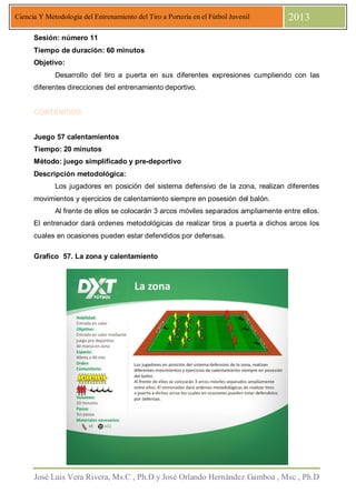 José Luis Vera Rivera, Ms.C , Ph.D y José Orlando Hernández Gamboa , Msc , Ph.D
Ciencia Y Metodología del Entrenamiento del Tiro a Portería en el Fútbol Juvenil 2013
Sesión: número 11
Tiempo de duración: 60 minutos
Objetivo:
Desarrollo del tiro a puerta en sus diferentes expresiones cumpliendo con las
diferentes direcciones del entrenamiento deportivo.
CONTENIDOS
Juego 57 calentamientos
Tiempo: 20 minutos
Método: juego simplificado y pre-deportivo
Descripción metodológica:
Los jugadores en posición del sistema defensivo de la zona, realizan diferentes
movimientos y ejercicios de calentamiento siempre en posesión del balón.
Al frente de ellos se colocarán 3 arcos móviles separados ampliamente entre ellos.
El entrenador dará ordenes metodológicas de realizar tiros a puerta a dichos arcos los
cuales en ocasiones pueden estar defendidos por defensas.
Grafico 57. La zona y calentamiento
 