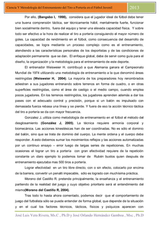 José Luis Vera Rivera, Ms.C , Ph.D y José Orlando Hernández Gamboa , Msc , Ph.D
Ciencia Y Metodología del Entrenamiento del Tiro a Portería en el Fútbol Juvenil 2013
Por ello, (Bangsbo I, 1998), considera que el jugador ideal de fútbol debe tener
una buena comprensión táctica, ser técnicamente hábil, mentalmente fuerte, funcionar
bien socialmente dentro, fuera del equipo y tener una elevada capacidad física. Y sobre
todo ser efectivo a la hora de realizar el tiro a portería consiguiendo el mayor número de
goles. La capacidad de rendimiento en el fútbol, como consecuencia del desarrollo de
capacidades, se logra mediante un proceso complejo como es el entrenamiento,
atendiendo a las características personales de los deportistas y de las condiciones de
adaptación permanente que se dan. El enfoque global, debe de servir como guía para el
diseño, la organización y la metodología para el entrenamiento de este deporte.
El entrenador Weisweier H. contribuyó a que Alemania ganara el Campeonato
Mundial de 1974 utilizando una metodología de entrenamiento a la que denominó áreas
restringidas (Weisweier H, 2004). La mayoría de los preparadores hoy renombrados
adiestran a sus jugadores entrenando sobre terrenos en forma de cuadro, o en otras
superficies restringidas, como el área de castigo o el medio campo, cuando emplea
pocos jugadores. En los terrenos restringidos, los jugadores aprenden además a dar los
pases con el adecuado control y precisión, porque si un balón es impulsado con
demasiada fuerza rebasa una línea y se pierde. Y fuera de eso la acción técnico táctica
del tiro a portería se da con mayor frecuencia.
Gonzalez J. utiliza como metodología de entrenamiento en el fútbol el método del
desglosamiento (González J, 2005). La técnica requiere armonía corporal y
biomecánica. Las acciones kinestésicas han de ser coordinadas. No es sólo el dominio
del balón, sino que se trata de dominio del cuerpo. La mente ordena y el cuerpo debe
responder. A esto debemos sumar los movimientos reflejos y las acciones automatizadas
por un continuo ensayo – error luego de largas series de repeticiones. En muchas
ocasiones el lograr un tiro a portería con gran efectividad requiere de la repetición
constante un claro ejemplo lo podemos tomar de Rubén bustos quien después de
entrenamiento ejecutaba mas 500 tiros a portería.
Lograr efectividad en un tiro libre directo, con o sin efecto, colocarlo por encima
de la barrera, convertir un penalti impecable, sólo es logrado con muchísima práctica.
Moreno del Castillo R. pretende principalmente, la enseñanza y el entrenamiento
partiendo de la realidad del juego y cuyo objetivo prioritario será el entendimiento del
mismo(Moreno del Castillo R, 2004).
Tras todo lo hasta ahora comentado, podemos decir que el comportamiento de
juego del futbolista sólo se puede entender de forma global, que depende de la situación
y en el cual los factores técnicos, tácticos, físicos y psíquicos aparecen con
 