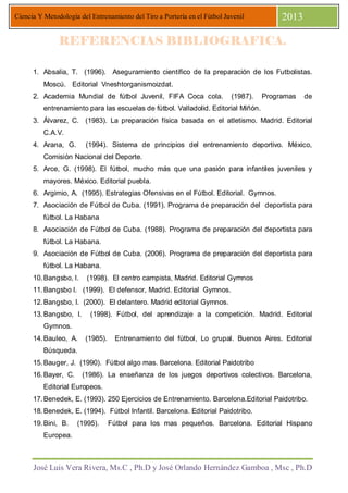 José Luis Vera Rivera, Ms.C , Ph.D y José Orlando Hernández Gamboa , Msc , Ph.D
Ciencia Y Metodología del Entrenamiento del Tiro a Portería en el Fútbol Juvenil 2013
REFERENCIAS BIBLIOGRAFICA.REFERENCIAS BIBLIOGRAFICA.REFERENCIAS BIBLIOGRAFICA.REFERENCIAS BIBLIOGRAFICA.
1. Absalia, T. (1996). Aseguramiento científico de la preparación de los Futbolistas.
Moscú. Editorial Vneshtorganismoizdat.
2. Academia Mundial de fútbol Juvenil, FIFA Coca cola. (1987). Programas de
entrenamiento para las escuelas de fútbol. Valladolid. Editorial Miñón.
3. Álvarez, C. (1983). La preparación física basada en el atletismo. Madrid. Editorial
C.A.V.
4. Arana, G. (1994). Sistema de principios del entrenamiento deportivo. México,
Comisión Nacional del Deporte.
5. Arce, G. (1998). El fútbol, mucho más que una pasión para infantiles juveniles y
mayores. México. Editorial puebla.
6. Argimio, A. (1995). Estrategias Ofensivas en el Fútbol. Editorial. Gymnos.
7. Asociación de Fútbol de Cuba. (1991). Programa de preparación del deportista para
fútbol. La Habana
8. Asociación de Fútbol de Cuba. (1988). Programa de preparación del deportista para
fútbol. La Habana.
9. Asociación de Fútbol de Cuba. (2006). Programa de preparación del deportista para
fútbol. La Habana.
10.Bangsbo, l. (1998). El centro campista, Madrid. Editorial Gymnos
11.Bangsbo l. (1999). El defensor, Madrid. Editorial Gymnos.
12.Bangsbo, I. (2000). El delantero. Madrid editorial Gymnos.
13.Bangsbo, I. (1998). Fútbol, del aprendizaje a la competición. Madrid. Editorial
Gymnos.
14.Bauleo, A. (1985). Entrenamiento del fútbol, Lo grupal. Buenos Aires. Editorial
Búsqueda.
15.Bauger, J. (1990). Fútbol algo mas. Barcelona. Editorial Paidotribo
16.Bayer, C. (1986). La enseñanza de los juegos deportivos colectivos. Barcelona,
Editorial Europeos.
17.Benedek, E. (1993). 250 Ejercicios de Entrenamiento. Barcelona.Editorial Paidotribo.
18.Benedek, E. (1994). Fútbol Infantil. Barcelona. Editorial Paidotribo.
19.Bini, B. (1995). Fútbol para los mas pequeños. Barcelona. Editorial Hispano
Europea.
 
