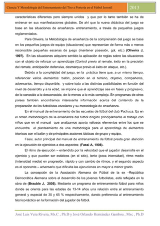 José Luis Vera Rivera, Ms.C , Ph.D y José Orlando Hernández Gamboa , Msc , Ph.D
Ciencia Y Metodología del Entrenamiento del Tiro a Portería en el Fútbol Juvenil 2013
características diferentes pero siempre unidos y que por lo tanto también se ha de
entrenar en sus manifestaciones globales. De ahí que la nueva didáctica del juego se
base en las situaciones de enseñanza- entrenamiento, a través de pequeños juegos
reglamentados.
Para Oliveira, la Metodología de enseñanza de la comprensión del juego se basa
en los pequeños juegos de equipo (situaciones) que representan de forma más o menos
reconocible pequeñas escenas de juego (mantener posesión, gol, etc.) (Oliveira J,
1997). En las situaciones adquiere sentido la aplicación de reglas sobre las situaciones
con el objeto de reforzar un aprendizaje (Control previo al remate, éxito en la precisión
del remate, anticipación defensiva, desmarque previo al éxito en ataque, etc.).
Debido a la complejidad del juego, en la práctica tiene que, a un mismo tiempo,
referenciar varios elementos: balón, posición en el terreno, objetivo, compañeros,
adversarios, tiempo disponible, y sobre todo a las distintas posibilidades en función del
nivel de desarrollo y a la edad, se impone que el aprendizaje sea en fases y progresivo,
de lo conocido a lo desconocido, de lo menos a lo más complejo. En programas de otros
países también encontramos interesante información acerca del contenido de la
preparación de los futbolistas escolares y su metodología de enseñanza.
En el manual de entrenamiento de las escuelas de fútbol del club Pachuca. Es en
el orden metodológico de la enseñanza del fútbol dirigido principalmente al trabajo con
niños que en el manual que analizamos aporta valiosos elementos entre los que se
encuentra el planteamiento de una metodología para el aprendizaje de elementos
técnicos con el balón y de principales acciones tácticas de grupo y equipo.
Fassi, autor principal del manual de entrenamiento de fútbol presta gran atención
en la ejecución de ejercicios a dos aspectos: (Fassi A, 1998).
El ritmo de ejecución – entendido por la velocidad que el jugador desarrolla en el
ejercicio y que pueden ser estáticos (en el sitio), lento (poca intensidad), ritmo medio
(intensidad media) en progresión, rápido y con cambio de ritmos, y el segundo aspecto
es el oponente – adversario que dificulta las ejecuciones en mayor a menor grado.
La concepción de la Asociación Alemana de Fútbol de la ex –República
Democrática Alemana sobre el desarrollo de los jóvenes futbolistas, está reflejada en la
obra de (Brauble J, 2005). Mediante un programa de entrenamiento fútbol para niños
donde se orienta para las edades de 13-14 años una relación entre el entrenamiento
general y especial de 35 y 65 % respectivamente, dando preferencia al entrenamiento
técnico-táctico en la formación del jugador de fútbol.
 